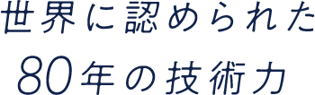 世界に認められた80年の技術力